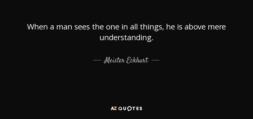 When a man sees the one in all things, he is above mere understanding. - Meister Eckhart
