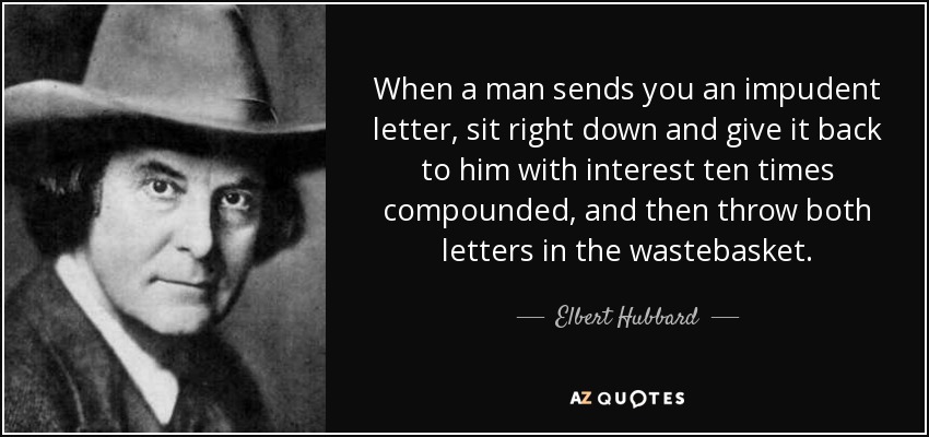 When a man sends you an impudent letter, sit right down and give it back to him with interest ten times compounded, and then throw both letters in the wastebasket. - Elbert Hubbard