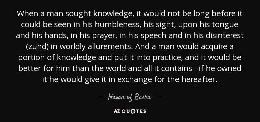 When a man sought knowledge, it would not be long before it could be seen in his humbleness, his sight, upon his tongue and his hands, in his prayer, in his speech and in his disinterest (zuhd) in worldly allurements. And a man would acquire a portion of knowledge and put it into practice, and it would be better for him than the world and all it contains - if he owned it he would give it in exchange for the hereafter. - Hasan of Basra