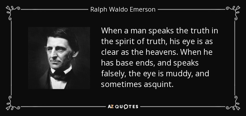 When a man speaks the truth in the spirit of truth, his eye is as clear as the heavens. When he has base ends, and speaks falsely, the eye is muddy, and sometimes asquint. - Ralph Waldo Emerson