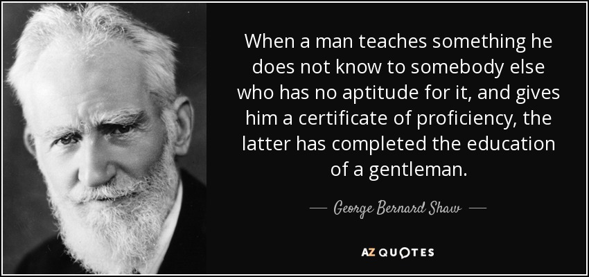When a man teaches something he does not know to somebody else who has no aptitude for it, and gives him a certificate of proficiency, the latter has completed the education of a gentleman. - George Bernard Shaw