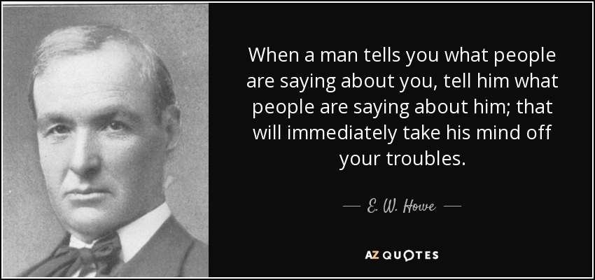 When a man tells you what people are saying about you, tell him what people are saying about him; that will immediately take his mind off your troubles. - E. W. Howe