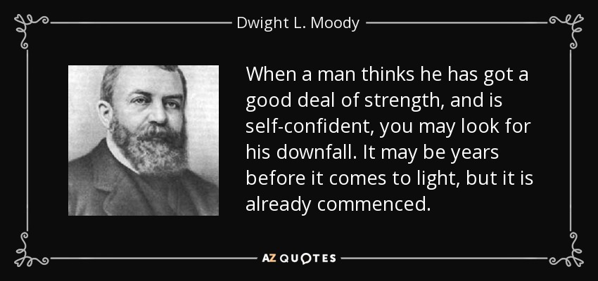 When a man thinks he has got a good deal of strength, and is self-confident, you may look for his downfall. It may be years before it comes to light, but it is already commenced. - Dwight L. Moody