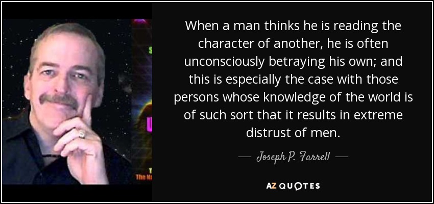 When a man thinks he is reading the character of another, he is often unconsciously betraying his own; and this is especially the case with those persons whose knowledge of the world is of such sort that it results in extreme distrust of men. - Joseph P. Farrell