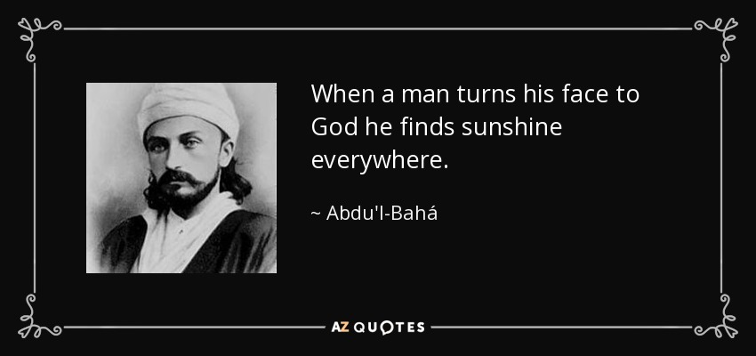 When a man turns his face to God he finds sunshine everywhere. - Abdu'l-Bahá