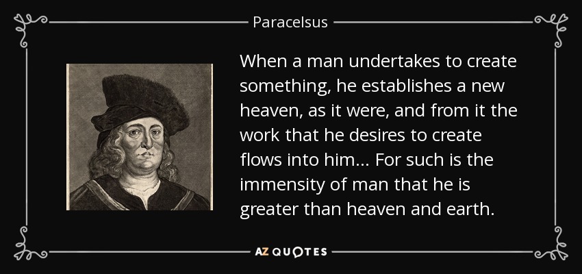 When a man undertakes to create something, he establishes a new heaven, as it were, and from it the work that he desires to create flows into him... For such is the immensity of man that he is greater than heaven and earth. - Paracelsus