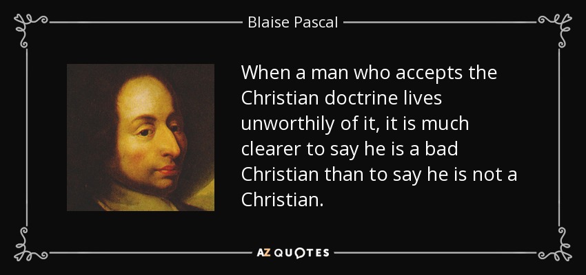 When a man who accepts the Christian doctrine lives unworthily of it, it is much clearer to say he is a bad Christian than to say he is not a Christian. - Blaise Pascal