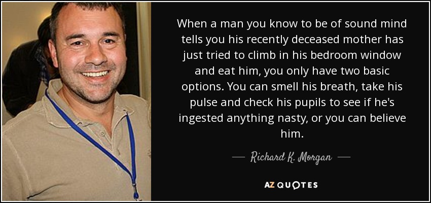 When a man you know to be of sound mind tells you his recently deceased mother has just tried to climb in his bedroom window and eat him, you only have two basic options. You can smell his breath, take his pulse and check his pupils to see if he's ingested anything nasty, or you can believe him. - Richard K. Morgan