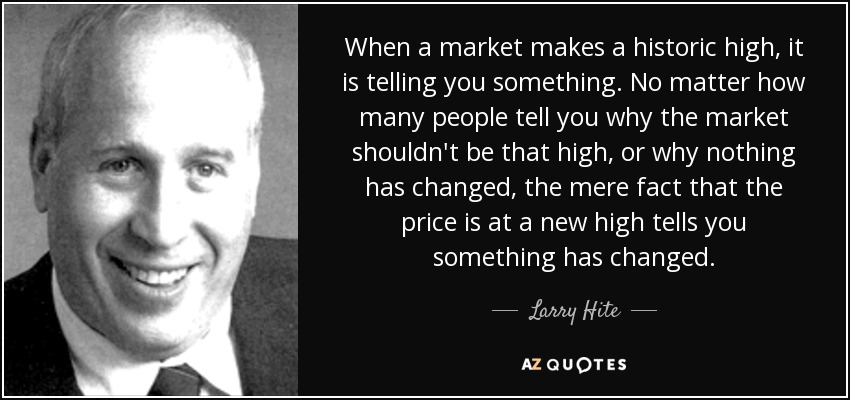 When a market makes a historic high, it is telling you something. No matter how many people tell you why the market shouldn't be that high, or why nothing has changed, the mere fact that the price is at a new high tells you something has changed. - Larry Hite
