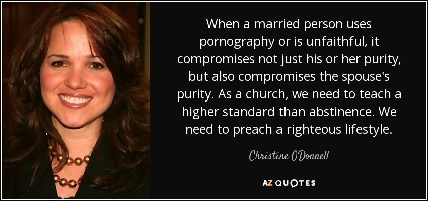 When a married person uses pornography or is unfaithful, it compromises not just his or her purity, but also compromises the spouse's purity. As a church, we need to teach a higher standard than abstinence. We need to preach a righteous lifestyle. - Christine O'Donnell