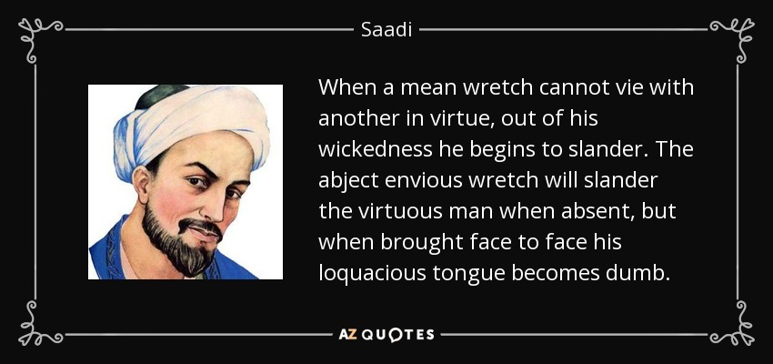 When a mean wretch cannot vie with another in virtue, out of his wickedness he begins to slander. The abject envious wretch will slander the virtuous man when absent, but when brought face to face his loquacious tongue becomes dumb. - Saadi