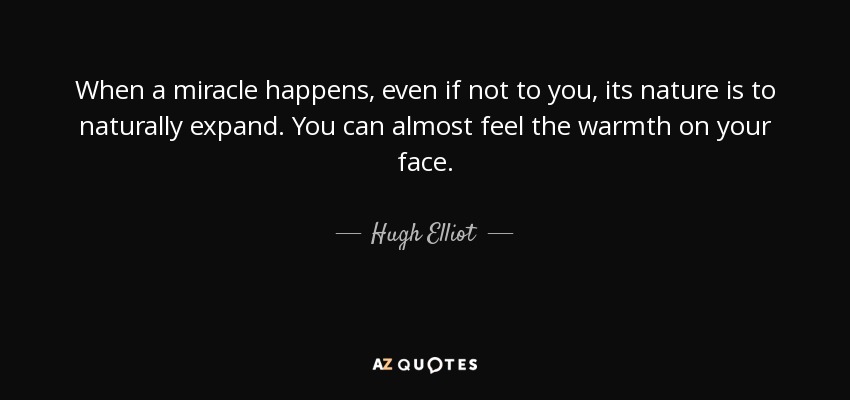 When a miracle happens, even if not to you, its nature is to naturally expand. You can almost feel the warmth on your face. - Hugh Elliot