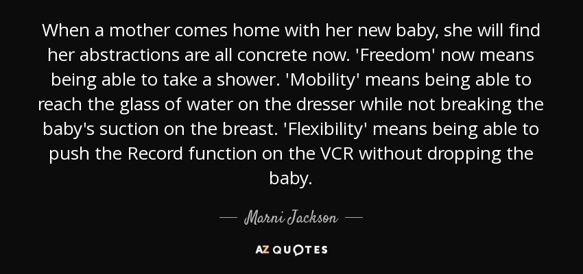 When a mother comes home with her new baby, she will find her abstractions are all concrete now. 'Freedom' now means being able to take a shower. 'Mobility' means being able to reach the glass of water on the dresser while not breaking the baby's suction on the breast. 'Flexibility' means being able to push the Record function on the VCR without dropping the baby. - Marni Jackson