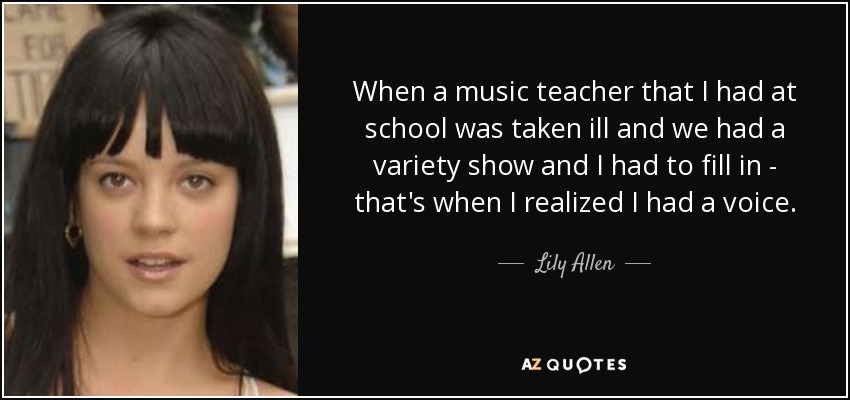 When a music teacher that I had at school was taken ill and we had a variety show and I had to fill in - that's when I realized I had a voice. - Lily Allen