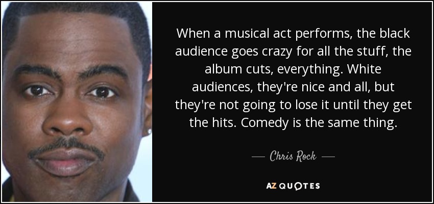 When a musical act performs, the black audience goes crazy for all the stuff, the album cuts, everything. White audiences, they're nice and all, but they're not going to lose it until they get the hits. Comedy is the same thing. - Chris Rock