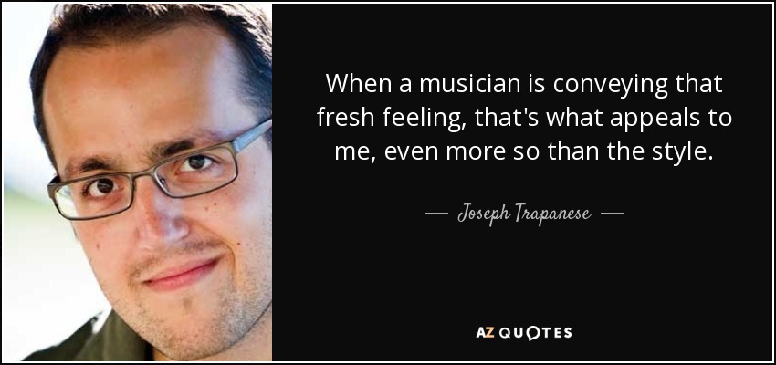 When a musician is conveying that fresh feeling, that's what appeals to me, even more so than the style. - Joseph Trapanese