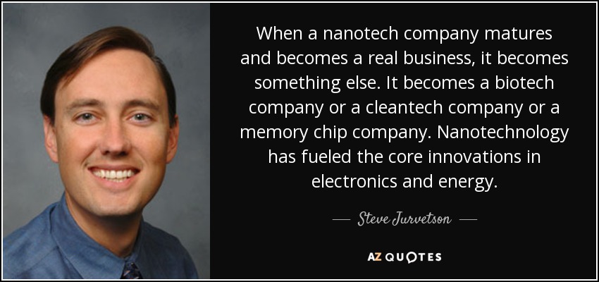 When a nanotech company matures and becomes a real business, it becomes something else. It becomes a biotech company or a cleantech company or a memory chip company. Nanotechnology has fueled the core innovations in electronics and energy. - Steve Jurvetson