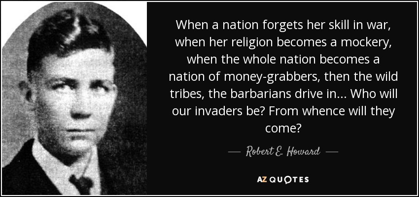 When a nation forgets her skill in war, when her religion becomes a mockery, when the whole nation becomes a nation of money-grabbers, then the wild tribes, the barbarians drive in... Who will our invaders be? From whence will they come? - Robert E. Howard