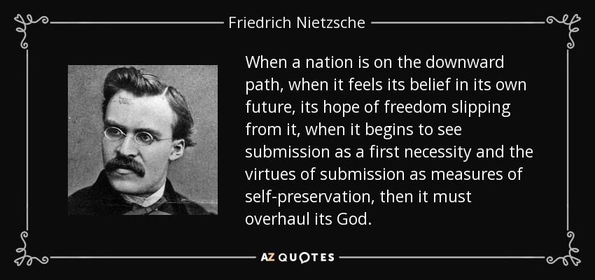 When a nation is on the downward path, when it feels its belief in its own future, its hope of freedom slipping from it, when it begins to see submission as a first necessity and the virtues of submission as measures of self-preservation, then it must overhaul its God. - Friedrich Nietzsche