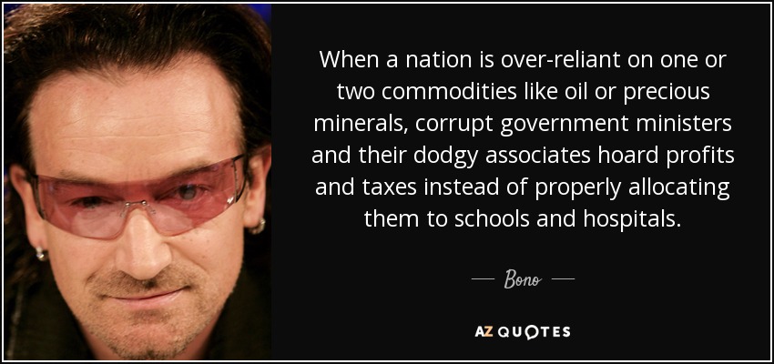 When a nation is over-reliant on one or two commodities like oil or precious minerals, corrupt government ministers and their dodgy associates hoard profits and taxes instead of properly allocating them to schools and hospitals. - Bono