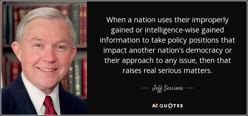 When a nation uses their improperly gained or intelligence-wise gained information to take policy positions that impact another nation's democracy or their approach to any issue, then that raises real serious matters. - Jeff Sessions