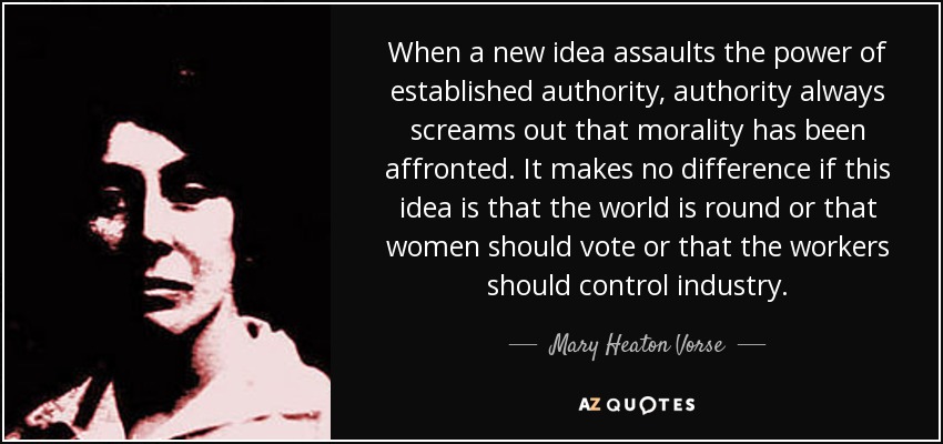 When a new idea assaults the power of established authority, authority always screams out that morality has been affronted. It makes no difference if this idea is that the world is round or that women should vote or that the workers should control industry. - Mary Heaton Vorse