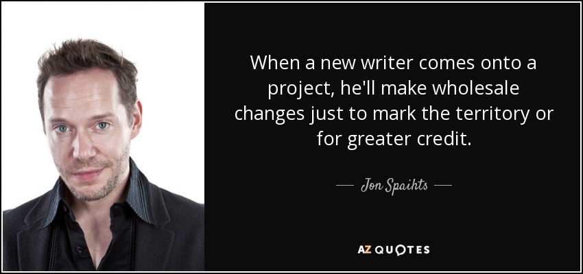 When a new writer comes onto a project, he'll make wholesale changes just to mark the territory or for greater credit. - Jon Spaihts