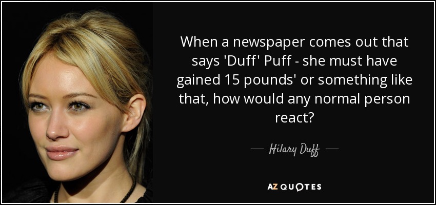 When a newspaper comes out that says 'Duff' Puff - she must have gained 15 pounds' or something like that, how would any normal person react? - Hilary Duff