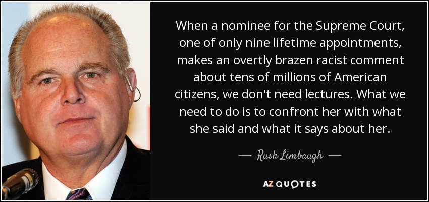 When a nominee for the Supreme Court, one of only nine lifetime appointments, makes an overtly brazen racist comment about tens of millions of American citizens, we don't need lectures. What we need to do is to confront her with what she said and what it says about her. - Rush Limbaugh