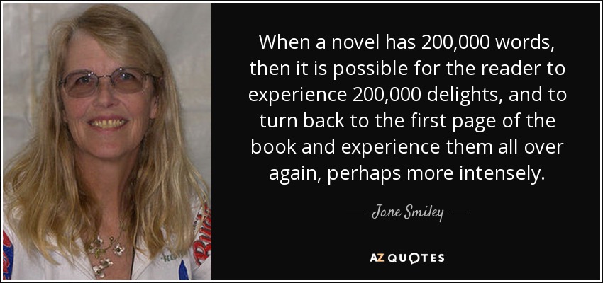 When a novel has 200,000 words, then it is possible for the reader to experience 200,000 delights, and to turn back to the first page of the book and experience them all over again, perhaps more intensely. - Jane Smiley