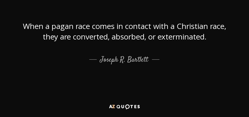 When a pagan race comes in contact with a Christian race, they are converted, absorbed, or exterminated. - Joseph R. Bartlett