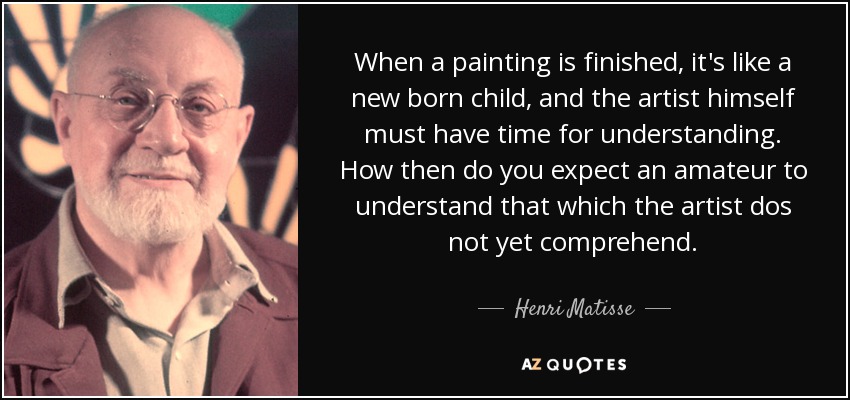 When a painting is finished, it's like a new born child, and the artist himself must have time for understanding. How then do you expect an amateur to understand that which the artist dos not yet comprehend. - Henri Matisse