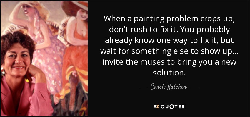 When a painting problem crops up, don't rush to fix it. You probably already know one way to fix it, but wait for something else to show up... invite the muses to bring you a new solution. - Carole Katchen