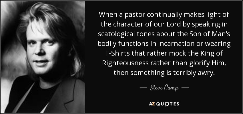 When a pastor continually makes light of the character of our Lord by speaking in scatological tones about the Son of Man's bodily functions in incarnation or wearing T-Shirts that rather mock the King of Righteousness rather than glorify Him, then something is terribly awry. - Steve Camp