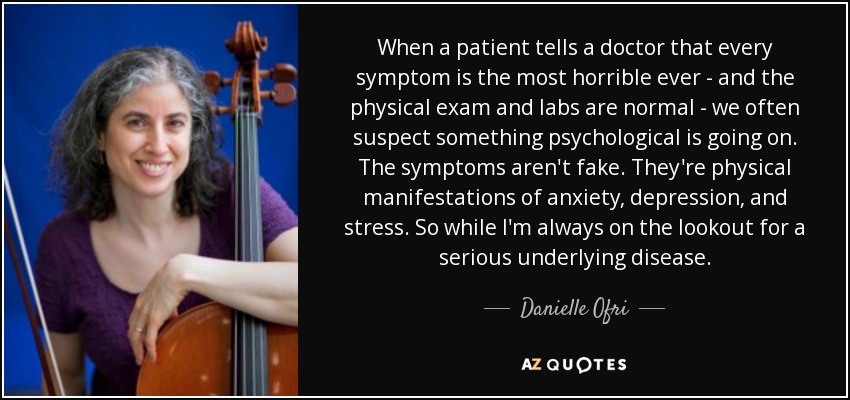 When a patient tells a doctor that every symptom is the most horrible ever - and the physical exam and labs are normal - we often suspect something psychological is going on. The symptoms aren't fake. They're physical manifestations of anxiety, depression, and stress. So while I'm always on the lookout for a serious underlying disease. - Danielle Ofri