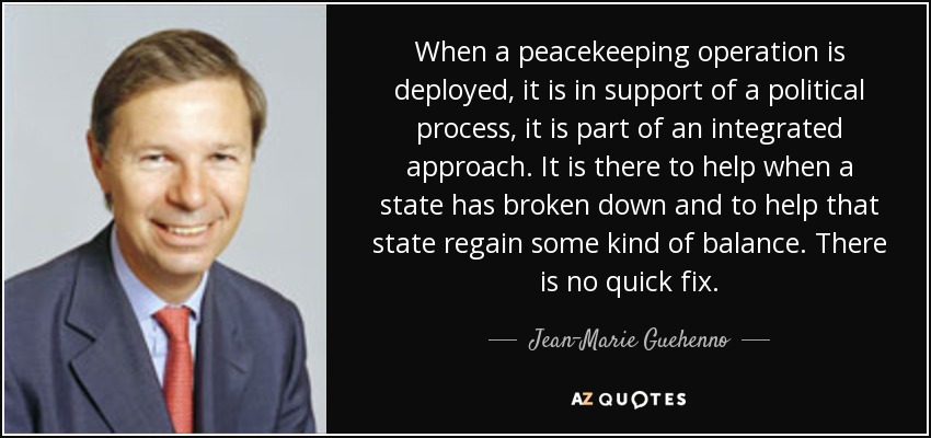 When a peacekeeping operation is deployed, it is in support of a political process, it is part of an integrated approach. It is there to help when a state has broken down and to help that state regain some kind of balance. There is no quick fix. - Jean-Marie Guehenno