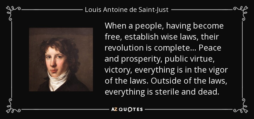 When a people, having become free, establish wise laws, their revolution is complete... Peace and prosperity, public virtue, victory, everything is in the vigor of the laws. Outside of the laws, everything is sterile and dead. - Louis Antoine de Saint-Just