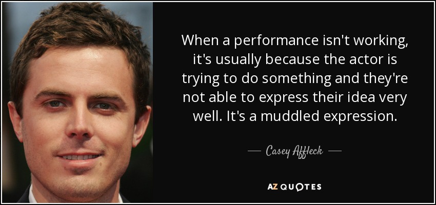 When a performance isn't working, it's usually because the actor is trying to do something and they're not able to express their idea very well. It's a muddled expression. - Casey Affleck