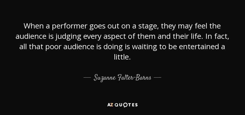 When a performer goes out on a stage, they may feel the audience is judging every aspect of them and their life. In fact, all that poor audience is doing is waiting to be entertained a little. - Suzanne Falter-Barns