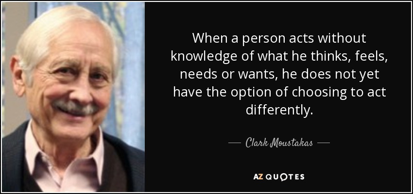 When a person acts without knowledge of what he thinks, feels, needs or wants, he does not yet have the option of choosing to act differently. - Clark Moustakas