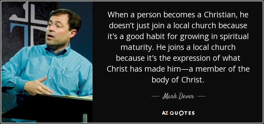 When a person becomes a Christian, he doesn’t just join a local church because it’s a good habit for growing in spiritual maturity. He joins a local church because it’s the expression of what Christ has made him—a member of the body of Christ. - Mark Dever