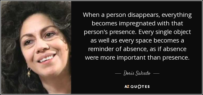 When a person disappears, everything becomes impregnated with that person's presence. Every single object as well as every space becomes a reminder of absence, as if absence were more important than presence. - Doris Salcedo