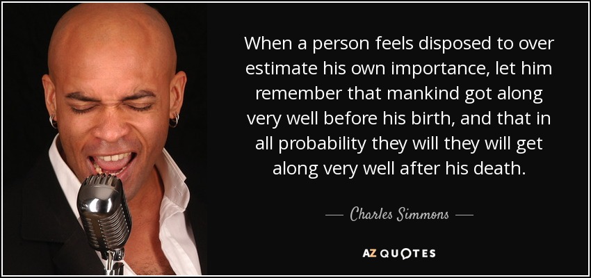 When a person feels disposed to over estimate his own importance, let him remember that mankind got along very well before his birth, and that in all probability they will they will get along very well after his death. - Charles Simmons