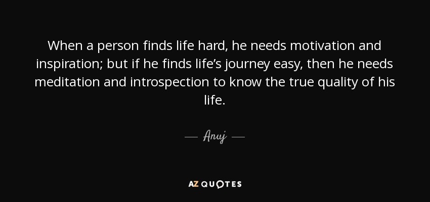 When a person finds life hard, he needs motivation and inspiration; but if he finds life’s journey easy, then he needs meditation and introspection to know the true quality of his life. - Anuj