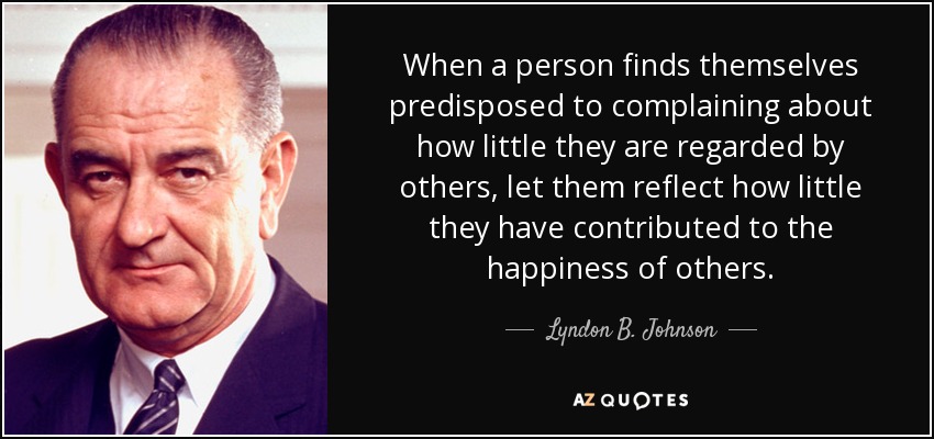 When a person finds themselves predisposed to complaining about how little they are regarded by others, let them reflect how little they have contributed to the happiness of others. - Lyndon B. Johnson