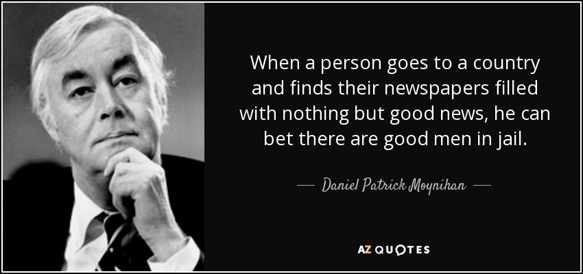 When a person goes to a country and finds their newspapers filled with nothing but good news, he can bet there are good men in jail. - Daniel Patrick Moynihan