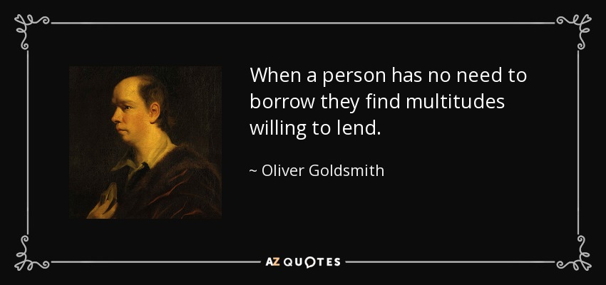 When a person has no need to borrow they find multitudes willing to lend. - Oliver Goldsmith