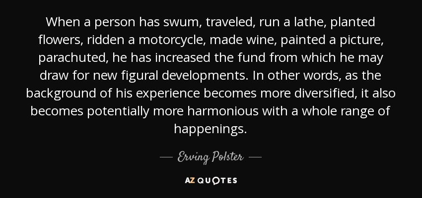When a person has swum, traveled, run a lathe, planted flowers, ridden a motorcycle, made wine, painted a picture, parachuted, he has increased the fund from which he may draw for new figural developments. In other words, as the background of his experience becomes more diversified, it also becomes potentially more harmonious with a whole range of happenings. - Erving Polster