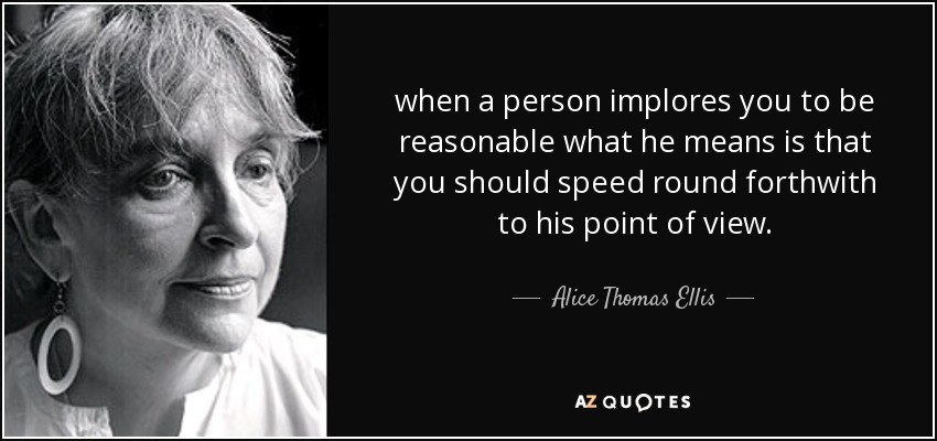 when a person implores you to be reasonable what he means is that you should speed round forthwith to his point of view. - Alice Thomas Ellis