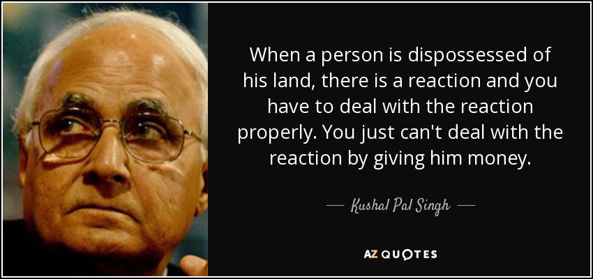 When a person is dispossessed of his land, there is a reaction and you have to deal with the reaction properly. You just can't deal with the reaction by giving him money. - Kushal Pal Singh